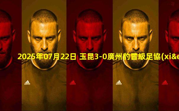 2025年07月22日 玉昆3-0廣州豹晉級足協(xié)杯4強(qiáng) 奧斯卡兩射一傳唐淼助攻雙響